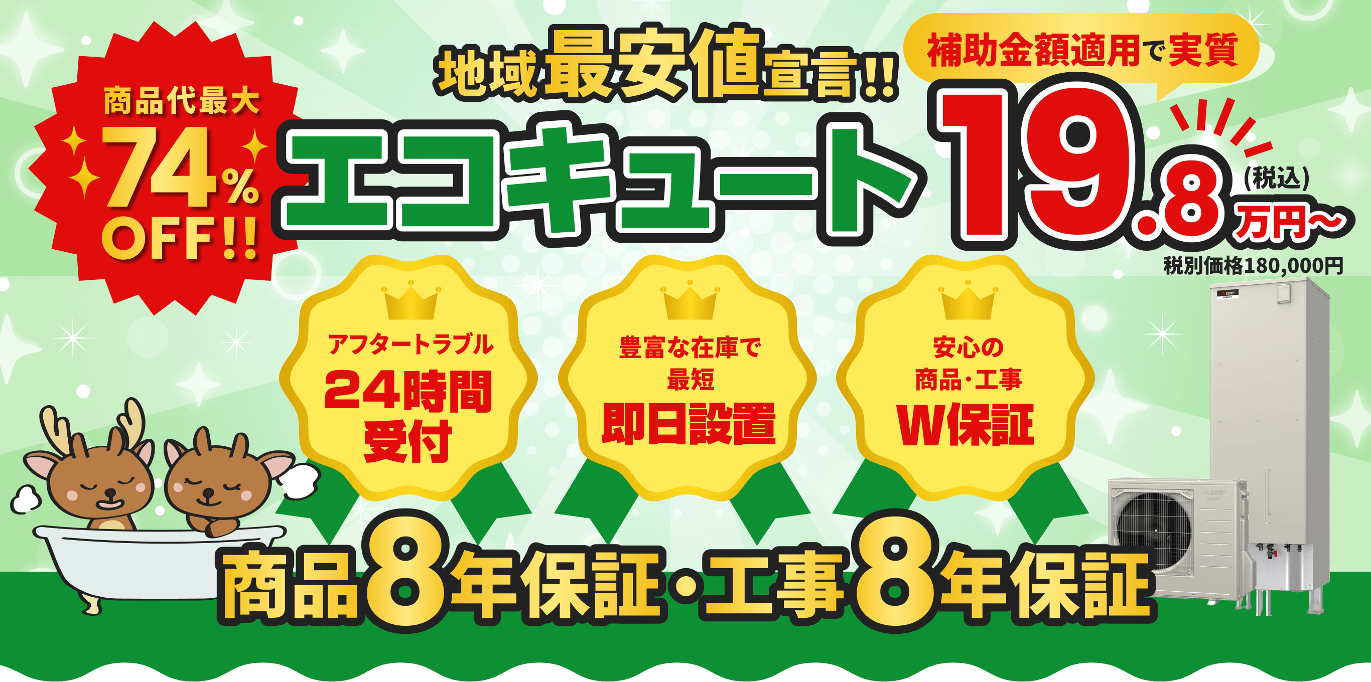 商品代金最大74%OFF！ 地域最安値宣言！ エコキュート 補助金額適用で実質19.8万円〜 アフタートラブル24時間受付 豊富な在庫で即日設置 安心の商品・工事W保証 工事･商品10年保証