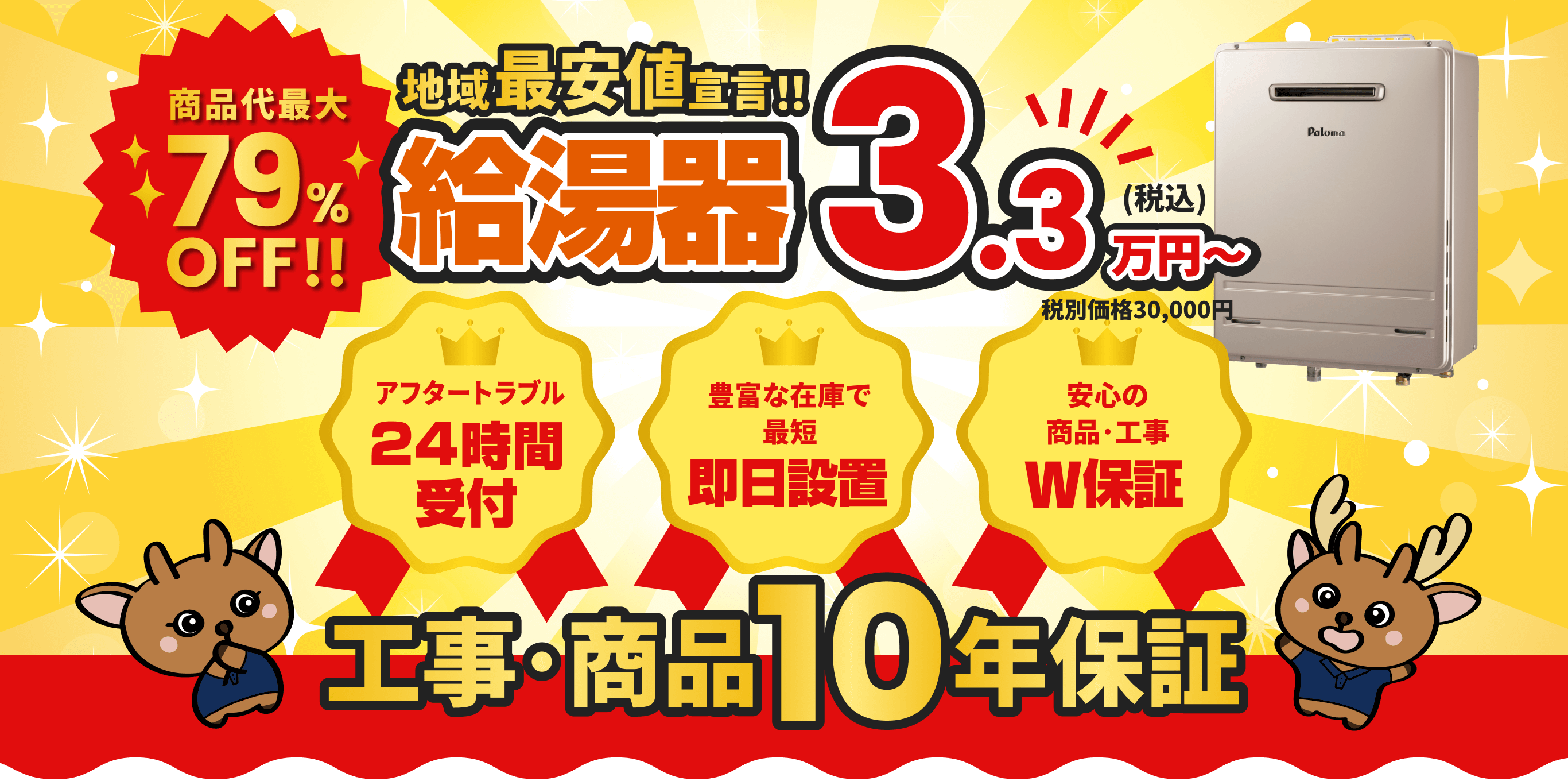 商品代金最大79%OFF！ 地域最安値宣言！給湯器3.3万円〜 アフタートラブル24時間受付 豊富な在庫で即日設置 安心の商品・工事W保証 工事･商品10年保証