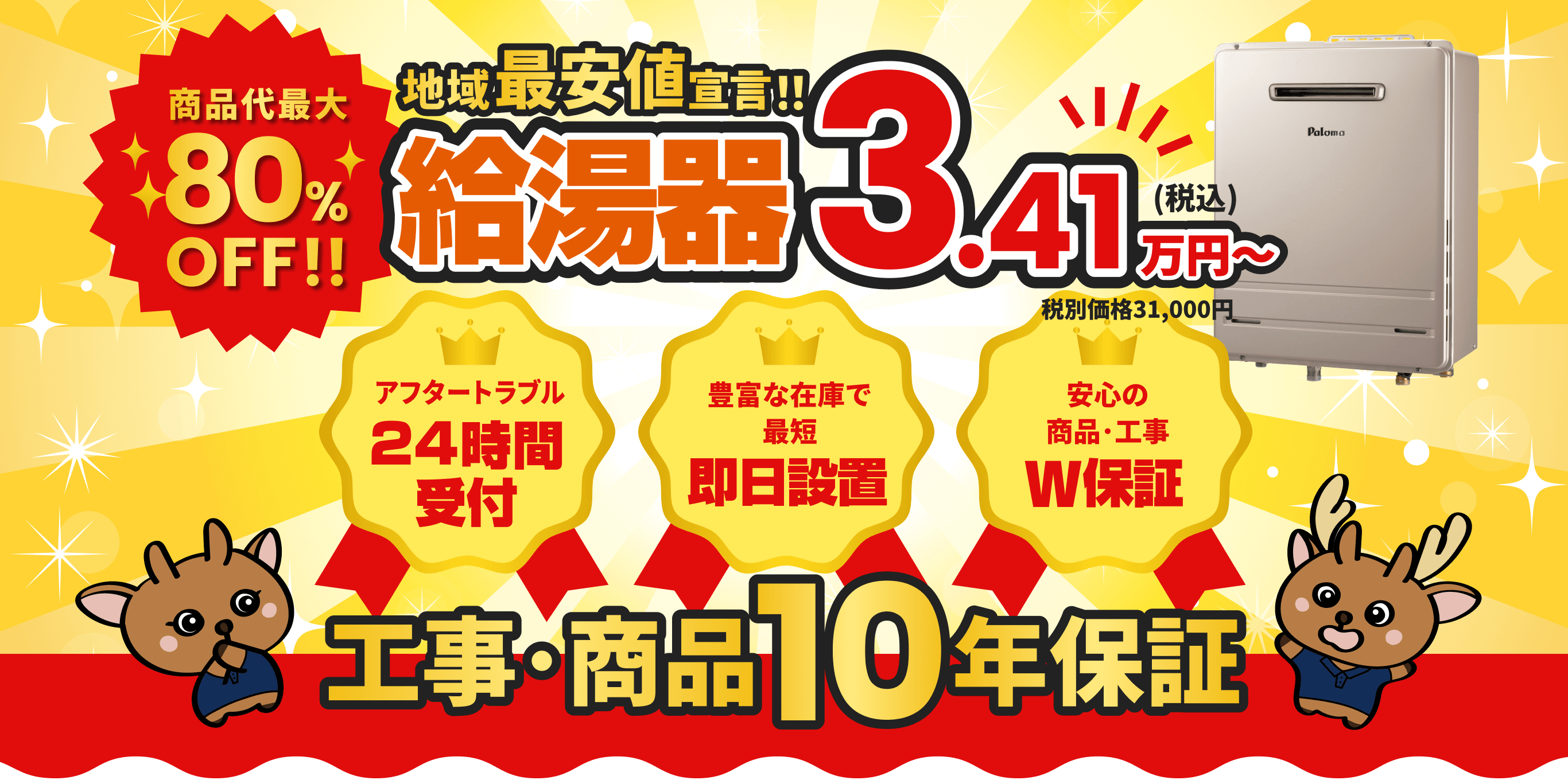 商品代金最大80%OFF！ 地域最安値宣言！給湯器3.41万円〜 アフタートラブル24時間受付 豊富な在庫で即日設置 安心の商品・工事W保証 工事･商品10年保証